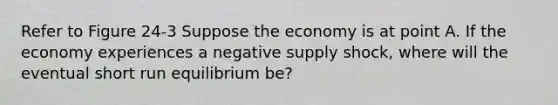 Refer to Figure 24-3 Suppose the economy is at point A. If the economy experiences a negative supply shock, where will the eventual short run equilibrium be?