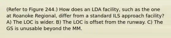 (Refer to Figure 244.) How does an LDA facility, such as the one at Roanoke Regional, differ from a standard ILS approach facility? A) The LOC is wider. B) The LOC is offset from the runway. C) The GS is unusable beyond the MM.