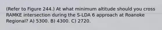 (Refer to Figure 244.) At what minimum altitude should you cross RAMKE intersection during the S-LDA 6 approach at Roanoke Regional? A) 5300. B) 4300. C) 2720.