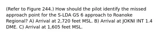 (Refer to Figure 244.) How should the pilot identify the missed approach point for the S-LDA GS 6 approach to Roanoke Regional? A) Arrival at 2,720 feet MSL. B) Arrival at JOKNI INT 1.4 DME. C) Arrival at 1,605 feet MSL.