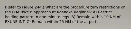 (Refer to Figure 244.) What are the procedure turn restrictions on the LDA RWY 6 approach at Roanoke Regional? A) Restrict holding pattern to one minute legs. B) Remain within 10 NM of EXUNE INT. C) Remain within 25 NM of the airport.