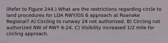 (Refer to Figure 244.) What are the restrictions regarding circle to land procedures for LDA RWY/GS 6 approach at Roanoke Regional? A) Circling to runway 24 not authorized. B) Circling not authorized NW of RWY 6-24. C) Visibility increased 1/2 mile for circling approach.