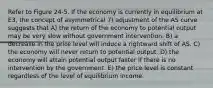 Refer to Figure 24-5. If the economy is currently in equilibrium at E3, the concept of asymmetrical 7) adjustment of the AS curve suggests that A) the return of the economy to potential output may be very slow without government intervention. B) a decrease in the price level will induce a rightward shift of AS. C) the economy will never return to potential output. D) the economy will attain potential output faster if there is no intervention by the government. E) the price level is constant regardless of the level of equilibrium income.