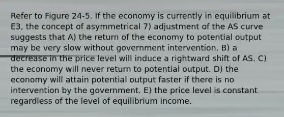 Refer to Figure 24-5. If the economy is currently in equilibrium at E3, the concept of asymmetrical 7) adjustment of the AS curve suggests that A) the return of the economy to potential output may be very slow without government intervention. B) a decrease in the price level will induce a rightward shift of AS. C) the economy will never return to potential output. D) the economy will attain potential output faster if there is no intervention by the government. E) the price level is constant regardless of the level of equilibrium income.