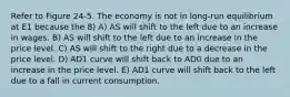 Refer to Figure 24-5. The economy is not in long-run equilibrium at E1 because the 8) A) AS will shift to the left due to an increase in wages. B) AS will shift to the left due to an increase in the price level. C) AS will shift to the right due to a decrease in the price level. D) AD1 curve will shift back to AD0 due to an increase in the price level. E) AD1 curve will shift back to the left due to a fall in current consumption.