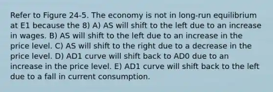 Refer to Figure 24-5. The economy is not in long-run equilibrium at E1 because the 8) A) AS will shift to the left due to an increase in wages. B) AS will shift to the left due to an increase in the price level. C) AS will shift to the right due to a decrease in the price level. D) AD1 curve will shift back to AD0 due to an increase in the price level. E) AD1 curve will shift back to the left due to a fall in current consumption.