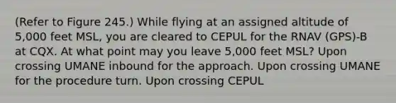 (Refer to Figure 245.) While flying at an assigned altitude of 5,000 feet MSL, you are cleared to CEPUL for the RNAV (GPS)-B at CQX. At what point may you leave 5,000 feet MSL? Upon crossing UMANE inbound for the approach. Upon crossing UMANE for the procedure turn. Upon crossing CEPUL