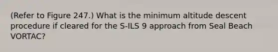 (Refer to Figure 247.) What is the minimum altitude descent procedure if cleared for the S-ILS 9 approach from Seal Beach VORTAC?