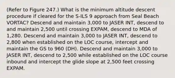 (Refer to Figure 247.) What is the minimum altitude descent procedure if cleared for the S-ILS 9 approach from Seal Beach VORTAC? Descend and maintain 3,000 to JASER INT, descend to and maintain 2,500 until crossing EXPAM, descend to MDA of 1,280. Descend and maintain 3,000 to JASER INT, descend to 2,800 when established on the LOC course, intercept and maintain the GS to 960 (DH). Descend and maintain 3,000 to JASER INT, descend to 2,500 while established on the LOC course inbound and intercept the glide slope at 2,500 feet crossing EXPAM.