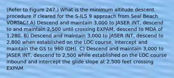 (Refer to Figure 247.) What is the minimum altitude descent procedure if cleared for the S-ILS 9 approach from Seal Beach VORTAC? A) Descend and maintain 3,000 to JASER INT, descend to and maintain 2,500 until crossing EXPAM, descend to MDA of 1,280. B) Descend and maintain 3,000 to JASER INT, descend to 2,800 when established on the LOC course, intercept and maintain the GS to 960 (DH). C) Descend and maintain 3,000 to JASER INT, descend to 2,500 while established on the LOC course inbound and intercept the glide slope at 2,500 feet crossing EXPAM.