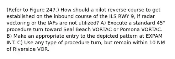 (Refer to Figure 247.) How should a pilot reverse course to get established on the inbound course of the ILS RWY 9, if radar vectoring or the IAFs are not utilized? A) Execute a standard 45° procedure turn toward Seal Beach VORTAC or Pomona VORTAC. B) Make an appropriate entry to the depicted pattern at EXPAM INT. C) Use any type of procedure turn, but remain within 10 NM of Riverside VOR.