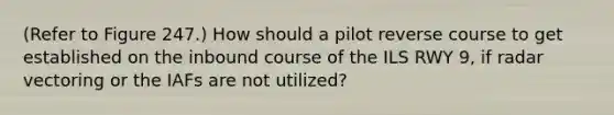 (Refer to Figure 247.) How should a pilot reverse course to get established on the inbound course of the ILS RWY 9, if radar vectoring or the IAFs are not utilized?