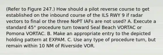 (Refer to Figure 247.) How should a pilot reverse course to get established on the inbound course of the ILS RWY 9 if radar vectors to final or the three NoPT IAFs are not used? A. Execute a standard 45° procedure turn toward Seal Beach VORTAC or Pomona VORTAC. B. Make an appropriate entry to the depicted holding pattern at EXPAM. C. Use any type of procedure turn, but remain within 10 NM of Riverside VOR.