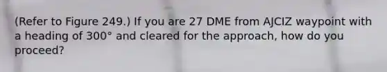 (Refer to Figure 249.) If you are 27 DME from AJCIZ waypoint with a heading of 300° and cleared for the approach, how do you proceed?