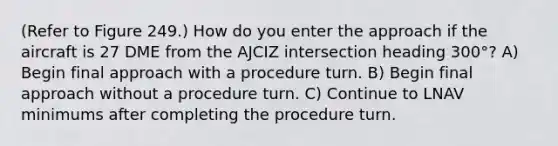 (Refer to Figure 249.) How do you enter the approach if the aircraft is 27 DME from the AJCIZ intersection heading 300°? A) Begin final approach with a procedure turn. B) Begin final approach without a procedure turn. C) Continue to LNAV minimums after completing the procedure turn.