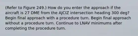 (Refer to Figure 249.) How do you enter the approach if the aircraft is 27 DME from the AJCIZ intersection heading 300 deg? Begin final approach with a procedure turn. Begin final approach without a procedure turn. Continue to LNAV minimums after completing the procedure turn.