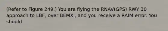 (Refer to Figure 249.) You are flying the RNAV(GPS) RWY 30 approach to LBF, over BEMXI, and you receive a RAIM error. You should