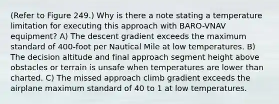 (Refer to Figure 249.) Why is there a note stating a temperature limitation for executing this approach with BARO-VNAV equipment? A) The descent gradient exceeds the maximum standard of 400-foot per Nautical Mile at low temperatures. B) The decision altitude and final approach segment height above obstacles or terrain is unsafe when temperatures are lower than charted. C) The missed approach climb gradient exceeds the airplane maximum standard of 40 to 1 at low temperatures.