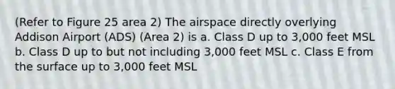 (Refer to Figure 25 area 2) The airspace directly overlying Addison Airport (ADS) (Area 2) is a. Class D up to 3,000 feet MSL b. Class D up to but not including 3,000 feet MSL c. Class E from the surface up to 3,000 feet MSL