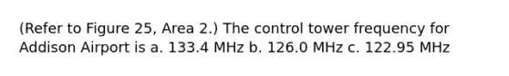 (Refer to Figure 25, Area 2.) The control tower frequency for Addison Airport is a. 133.4 MHz b. 126.0 MHz c. 122.95 MHz