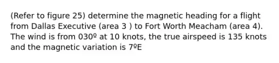 (Refer to figure 25) determine the magnetic heading for a flight from Dallas Executive (area 3 ) to Fort Worth Meacham (area 4). The wind is from 030º at 10 knots, the true airspeed is 135 knots and the magnetic variation is 7ºE