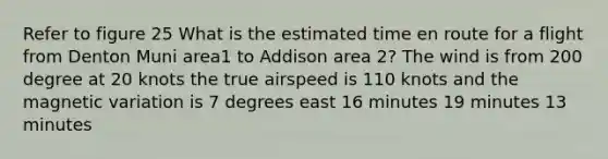 Refer to figure 25 What is the estimated time en route for a flight from Denton Muni area1 to Addison area 2? The wind is from 200 degree at 20 knots the true airspeed is 110 knots and the magnetic variation is 7 degrees east 16 minutes 19 minutes 13 minutes