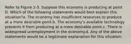 Refer to Figure 2-5. Suppose this economy is producing at point D. Which of the following statements would best explain this situation?a. The economy has insufficient resources to produce at a more desirable point.b. The economy's available technology prevents it from producing at a more desirable point.c. There is widespread unemployment in the economy.d. Any of the above statements would be a legitimate explanation for this situation.