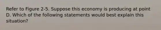 Refer to Figure 2-5. Suppose this economy is producing at point D. Which of the following statements would best explain this situation?