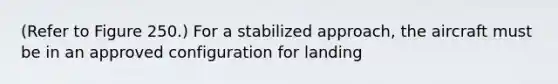 (Refer to Figure 250.) For a stabilized approach, the aircraft must be in an approved configuration for landing