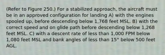 (Refer to Figure 250.) For a stabilized approach, the aircraft must be in an approved configuration for landing A) with the engines spooled up, before descending below 1,768 feet MSL. B) with the correct speed and on glide path before descending below 1,268 feet MSL. C) with a descent rate of less than 1,000 FPM below 1,080 feet MSL and bank angles of less than 15° below 500 feet AGL.