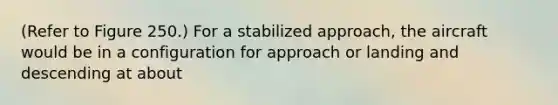 (Refer to Figure 250.) For a stabilized approach, the aircraft would be in a configuration for approach or landing and descending at about