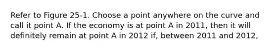 Refer to Figure 25-1. Choose a point anywhere on the curve and call it point A. If the economy is at point A in 2011, then it will definitely remain at point A in 2012 if, between 2011 and 2012,