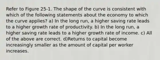 Refer to Figure 25-1. The shape of the curve is consistent with which of the following statements about the economy to which the curve applies? a) In the long run, a higher saving rate leads to a higher growth rate of productivity. b) In the long run, a higher saving rate leads to a higher growth rate of income. c) All of the above are correct. d)Returns to capital become increasingly smaller as the amount of capital per worker increases.