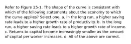 Refer to Figure 25-1. The shape of the curve is consistent with which of the following statements about the economy to which the curve applies? Select one: a. In the long run, a higher saving rate leads to a higher growth rate of productivity. b. In the long run, a higher saving rate leads to a higher growth rate of income. c. Returns to capital become increasingly smaller as the amount of capital per worker increases. d. All of the above are correct.