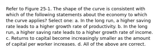 Refer to Figure 25-1. The shape of the curve is consistent with which of the following statements about the economy to which the curve applies? Select one: a. In the long run, a higher saving rate leads to a higher growth rate of productivity. b. In the long run, a higher saving rate leads to a higher growth rate of income. c. Returns to capital become increasingly smaller as the amount of capital per worker increases. d. All of the above are correct.