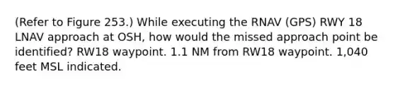 (Refer to Figure 253.) While executing the RNAV (GPS) RWY 18 LNAV approach at OSH, how would the missed approach point be identified? RW18 waypoint. 1.1 NM from RW18 waypoint. 1,040 feet MSL indicated.