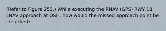 (Refer to Figure 253.) While executing the RNAV (GPS) RWY 18 LNAV approach at OSH, how would the missed approach point be identified?