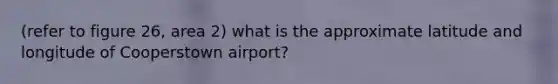 (refer to figure 26, area 2) what is the approximate latitude and longitude of Cooperstown airport?