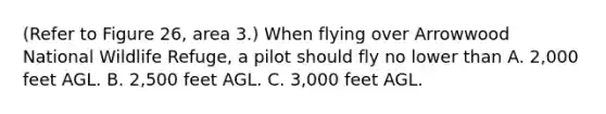 (Refer to Figure 26, area 3.) When flying over Arrowwood National Wildlife Refuge, a pilot should fly no lower than A. 2,000 feet AGL. B. 2,500 feet AGL. C. 3,000 feet AGL.