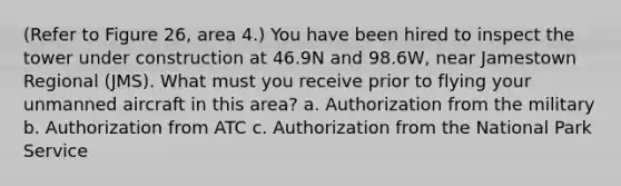 (Refer to Figure 26, area 4.) You have been hired to inspect the tower under construction at 46.9N and 98.6W, near Jamestown Regional (JMS). What must you receive prior to flying your unmanned aircraft in this area? a. Authorization from the military b. Authorization from ATC c. Authorization from the <a href='https://www.questionai.com/knowledge/kxe25In0so-national-park-service' class='anchor-knowledge'>national park service</a>