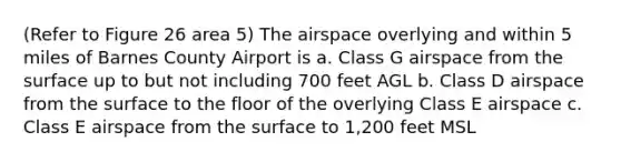 (Refer to Figure 26 area 5) The airspace overlying and within 5 miles of Barnes County Airport is a. Class G airspace from the surface up to but not including 700 feet AGL b. Class D airspace from the surface to the floor of the overlying Class E airspace c. Class E airspace from the surface to 1,200 feet MSL