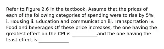 Refer to Figure 2.6 in the textbook. Assume that the prices of each of the following categories of spending were to rise by 5%: i. Housing ii. Education and communication iii. Transportation iv. Food and beverages Of these price​ increases, the one having the greatest effect on the CPI is ___________and the one having the least effect is _____________