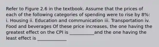 Refer to Figure 2.6 in the textbook. Assume that the prices of each of the following categories of spending were to rise by 8%: i. Housing ii. Education and communication iii. Transportation iv. Food and beverages Of these price​ increases, the one having the greatest effect on the CPI is ___________and the one having the least effect is _____________