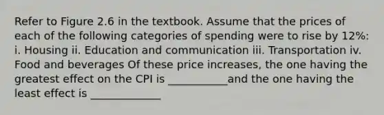 Refer to Figure 2.6 in the textbook. Assume that the prices of each of the following categories of spending were to rise by 12​%: i. Housing ii. Education and communication iii. Transportation iv. Food and beverages Of these price​ increases, the one having the greatest effect on the CPI is ___________and the one having the least effect is _____________