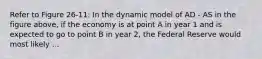 Refer to Figure 26-11: In the dynamic model of AD - AS in the figure above, if the economy is at point A in year 1 and is expected to go to point B in year 2, the Federal Reserve would most likely ...