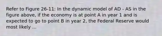 Refer to Figure 26-11: In the dynamic model of AD - AS in the figure above, if the economy is at point A in year 1 and is expected to go to point B in year 2, the Federal Reserve would most likely ...