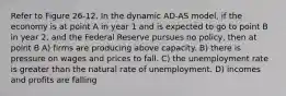 Refer to Figure 26-12. In the dynamic AD-AS model, if the economy is at point A in year 1 and is expected to go to point B in year 2, and the Federal Reserve pursues no policy, then at point B A) firms are producing above capacity. B) there is pressure on wages and prices to fall. C) the unemployment rate is greater than the natural rate of unemployment. D) incomes and profits are falling