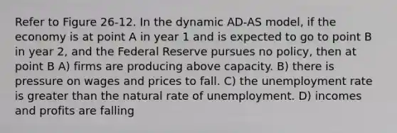 Refer to Figure 26-12. In the dynamic AD-AS model, if the economy is at point A in year 1 and is expected to go to point B in year 2, and the Federal Reserve pursues no policy, then at point B A) firms are producing above capacity. B) there is pressure on wages and prices to fall. C) the unemployment rate is greater than the natural rate of unemployment. D) incomes and profits are falling