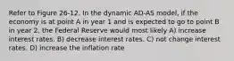 Refer to Figure 26-12. In the dynamic AD-AS model, if the economy is at point A in year 1 and is expected to go to point B in year 2, the Federal Reserve would most likely A) increase interest rates. B) decrease interest rates. C) not change interest rates. D) increase the inflation rate