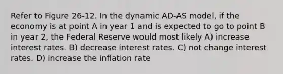 Refer to Figure 26-12. In the dynamic AD-AS model, if the economy is at point A in year 1 and is expected to go to point B in year 2, the Federal Reserve would most likely A) increase interest rates. B) decrease interest rates. C) not change interest rates. D) increase the inflation rate